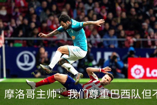 摩洛哥主帅：我们尊重巴西队但不应畏惧，首战将检验球队的水平